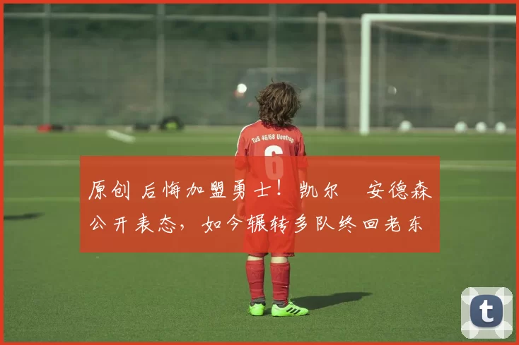 原创 后悔加盟勇士！凯尔・安德森公开表态，如今辗转多队终回老东家