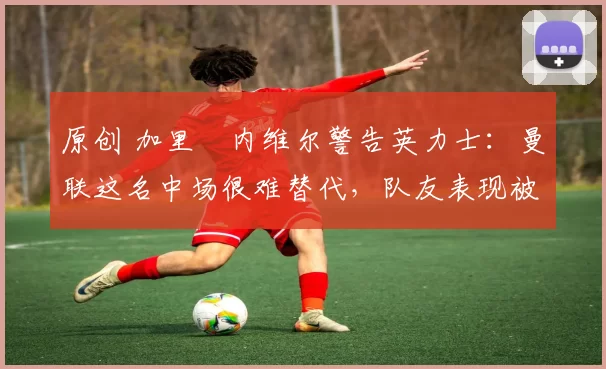 原创 加里・内维尔警告英力士：曼联这名中场很难替代，队友表现被赞 “离谱”