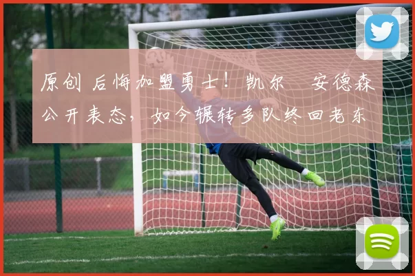 原创 后悔加盟勇士！凯尔・安德森公开表态，如今辗转多队终回老东家