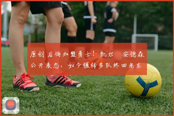 原创 后悔加盟勇士！凯尔・安德森公开表态，如今辗转多队终回老东家