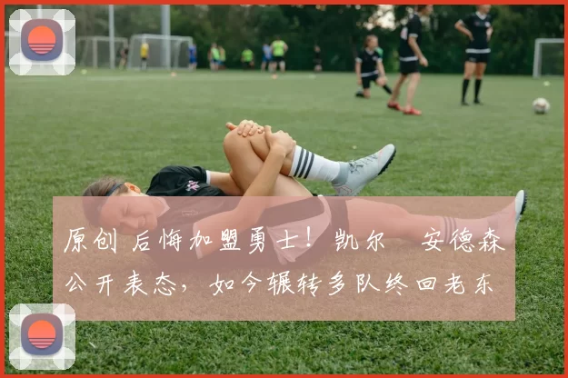 原创 后悔加盟勇士!凯尔・安德森公开表态,如今辗转多队终回老东家