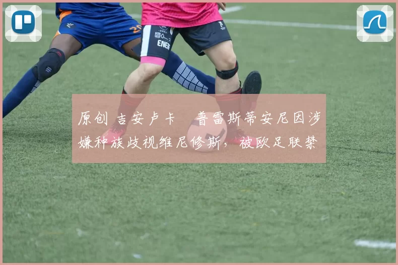 原创 吉安卢卡・普雷斯蒂安尼因涉嫌种族歧视维尼修斯，被欧足联禁赛