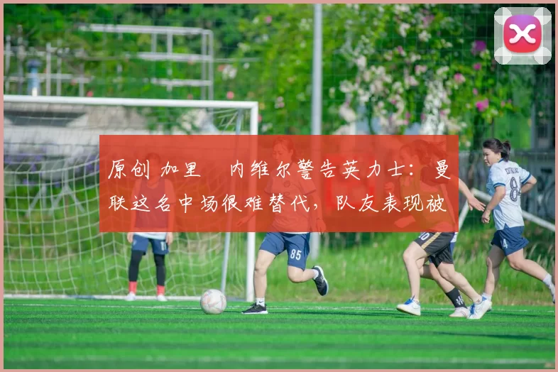 原创 加里・内维尔警告英力士:曼联这名中场很难替代,队友表现被赞 “离谱”