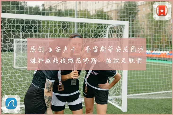 原创 吉安卢卡・普雷斯蒂安尼因涉嫌种族歧视维尼修斯，被欧足联禁赛