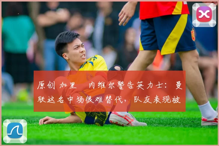 原创 加里・内维尔警告英力士：曼联这名中场很难替代，队友表现被赞 “离谱”