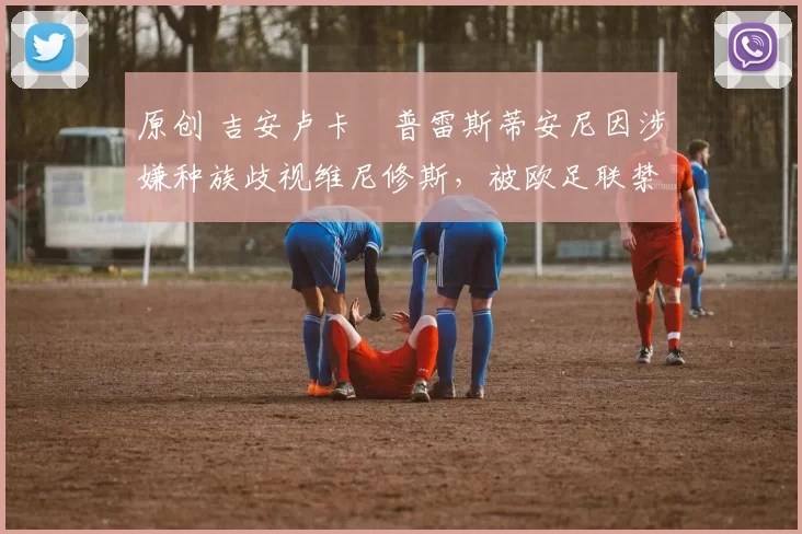 原创 吉安卢卡・普雷斯蒂安尼因涉嫌种族歧视维尼修斯，被欧足联禁赛