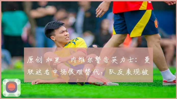 原创 加里・内维尔警告英力士：曼联这名中场很难替代，队友表现被赞 “离谱”