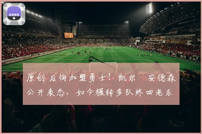 原创 后悔加盟勇士！凯尔・安德森公开表态，如今辗转多队终回老东家