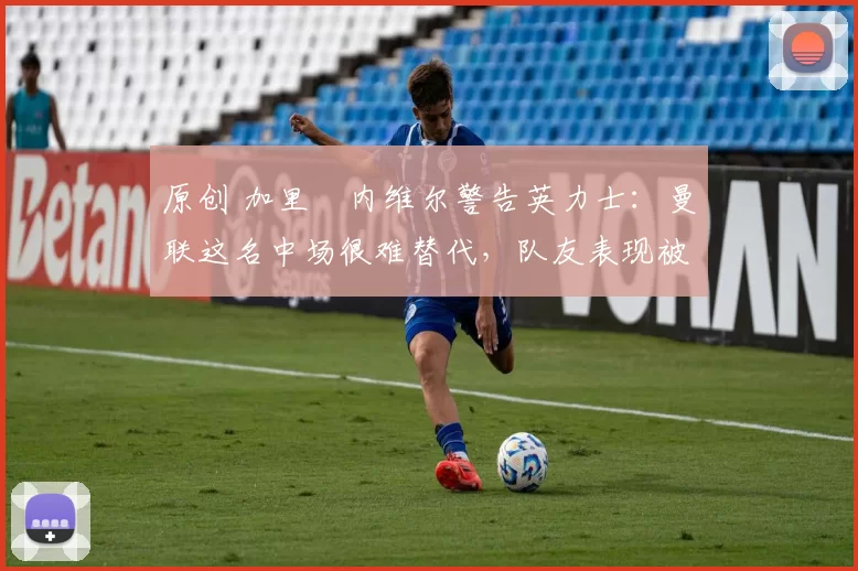 原创 加里・内维尔警告英力士：曼联这名中场很难替代，队友表现被赞 “离谱”