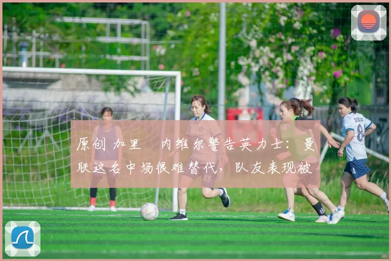 原创 加里・内维尔警告英力士：曼联这名中场很难替代，队友表现被赞 “离谱”