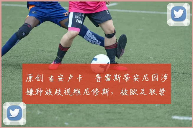 原创 吉安卢卡・普雷斯蒂安尼因涉嫌种族歧视维尼修斯,被欧足联禁赛