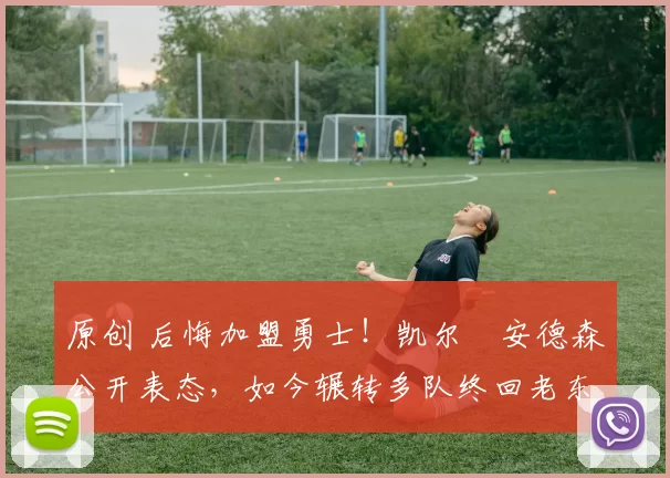 原创 后悔加盟勇士！凯尔・安德森公开表态，如今辗转多队终回老东家