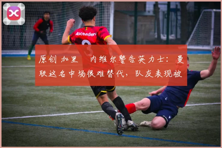 原创 加里・内维尔警告英力士：曼联这名中场很难替代，队友表现被赞 “离谱”