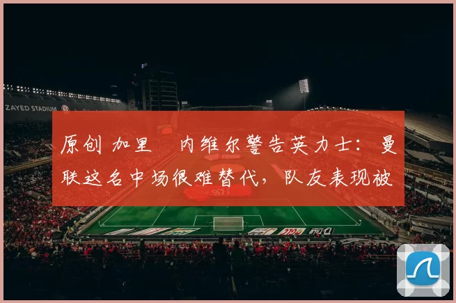 原创 加里・内维尔警告英力士:曼联这名中场很难替代,队友表现被赞 “离谱”