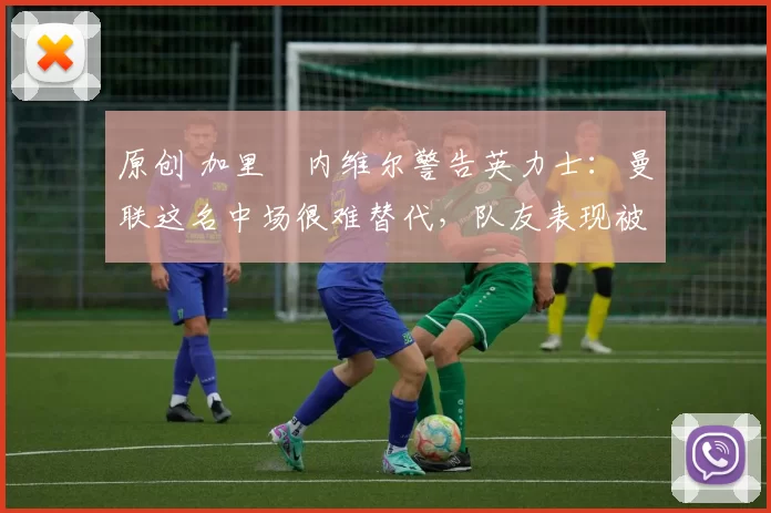 原创 加里・内维尔警告英力士：曼联这名中场很难替代，队友表现被赞 “离谱”