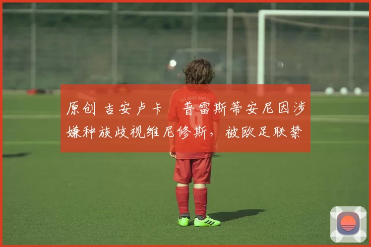 原创 吉安卢卡・普雷斯蒂安尼因涉嫌种族歧视维尼修斯，被欧足联禁赛