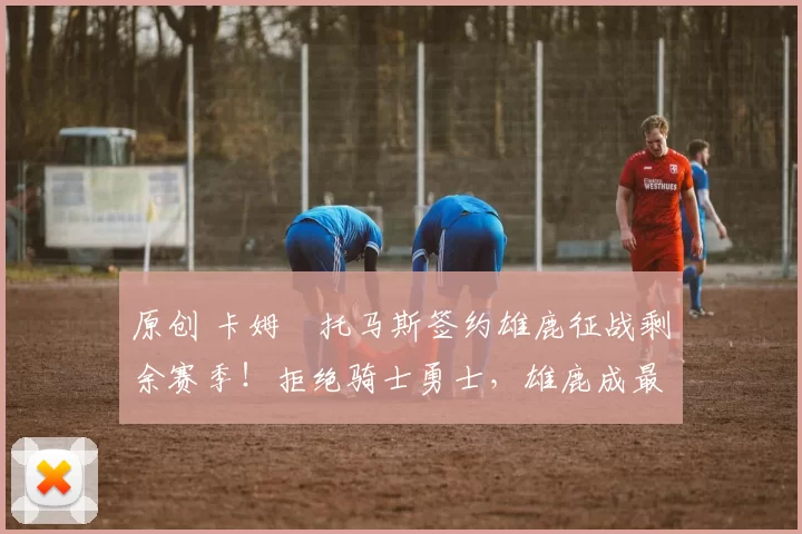 原创 卡姆・托马斯签约雄鹿征战剩余赛季!拒绝骑士勇士,雄鹿成最优选