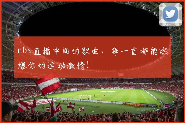 nba直播中间的歌曲,每一首都能燃爆你的运动激情!
