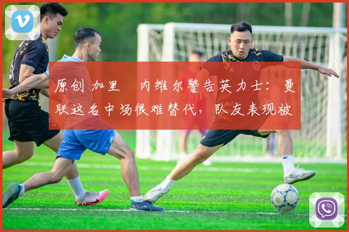 原创 加里・内维尔警告英力士:曼联这名中场很难替代,队友表现被赞 “离谱”