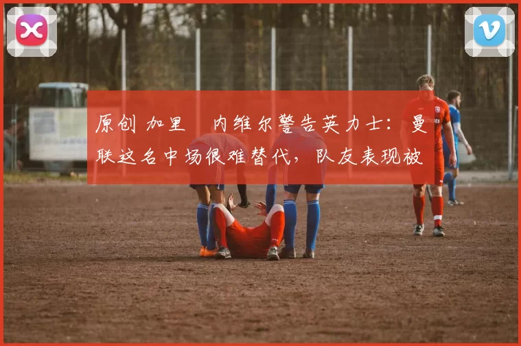 原创 加里・内维尔警告英力士：曼联这名中场很难替代，队友表现被赞 “离谱”