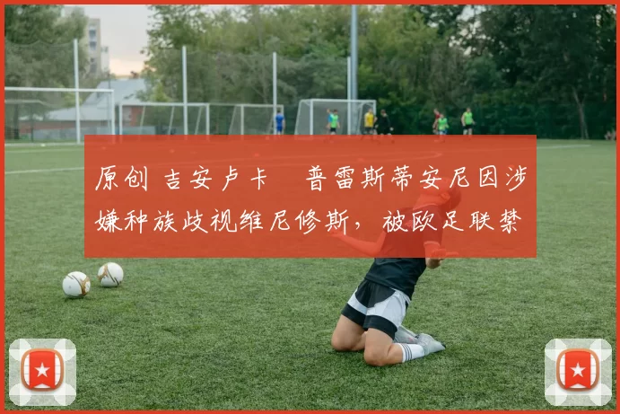 原创 吉安卢卡・普雷斯蒂安尼因涉嫌种族歧视维尼修斯,被欧足联禁赛