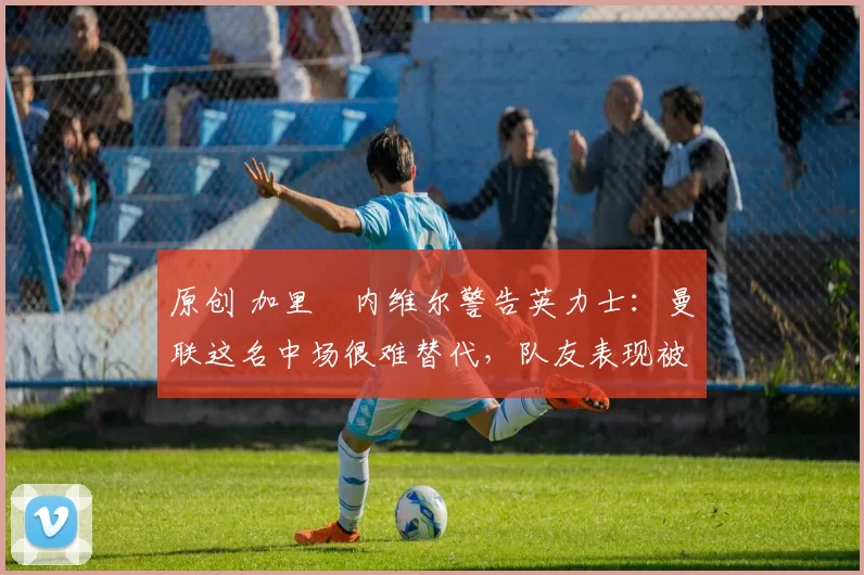 原创 加里・内维尔警告英力士：曼联这名中场很难替代，队友表现被赞 “离谱”