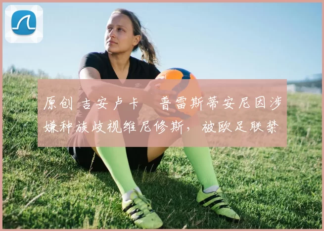 原创 吉安卢卡・普雷斯蒂安尼因涉嫌种族歧视维尼修斯，被欧足联禁赛