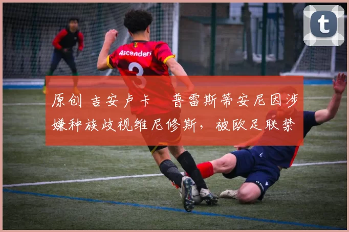 原创 吉安卢卡・普雷斯蒂安尼因涉嫌种族歧视维尼修斯,被欧足联禁赛