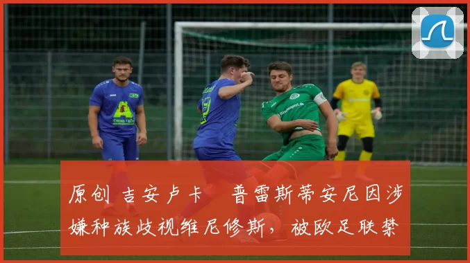 原创 吉安卢卡・普雷斯蒂安尼因涉嫌种族歧视维尼修斯，被欧足联禁赛