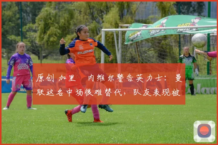 原创 加里・内维尔警告英力士：曼联这名中场很难替代，队友表现被赞 “离谱”