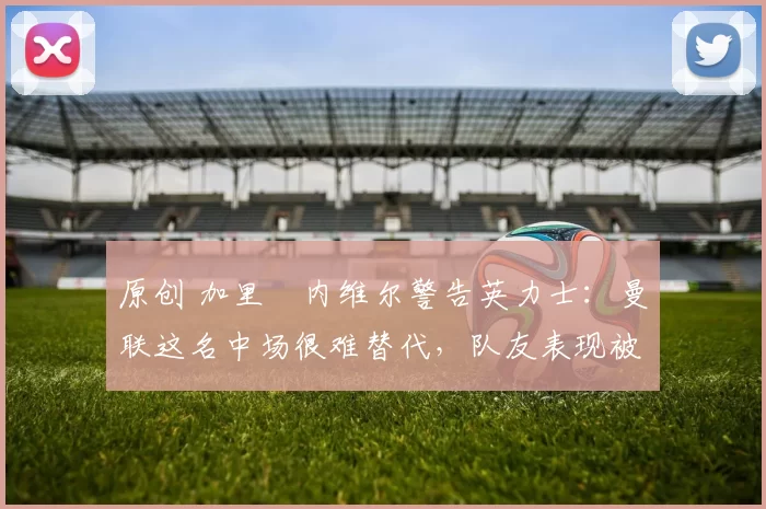 原创 加里・内维尔警告英力士：曼联这名中场很难替代，队友表现被赞 “离谱”