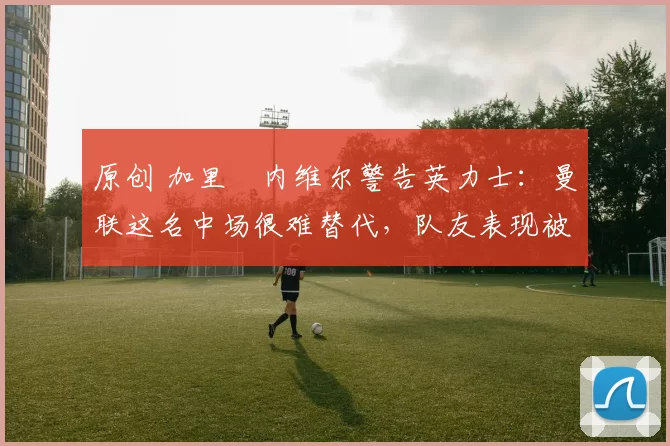 原创 加里・内维尔警告英力士:曼联这名中场很难替代,队友表现被赞 “离谱”