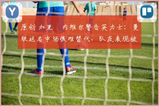 原创 加里・内维尔警告英力士：曼联这名中场很难替代，队友表现被赞 “离谱”