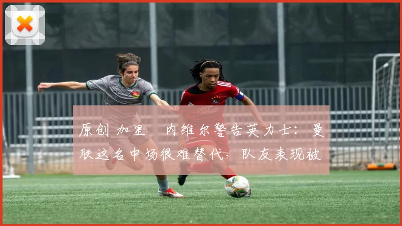 原创 加里・内维尔警告英力士：曼联这名中场很难替代，队友表现被赞 “离谱”