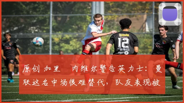 原创 加里・内维尔警告英力士：曼联这名中场很难替代，队友表现被赞 “离谱”