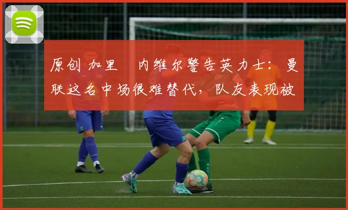 原创 加里・内维尔警告英力士：曼联这名中场很难替代，队友表现被赞 “离谱”
