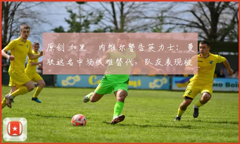 原创 加里・内维尔警告英力士：曼联这名中场很难替代，队友表现被赞 “离谱”