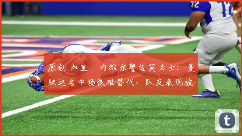 原创 加里・内维尔警告英力士:曼联这名中场很难替代,队友表现被赞 “离谱”