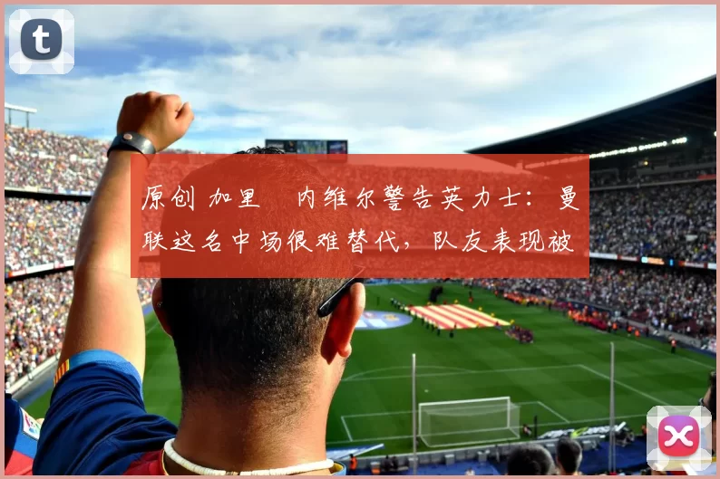 原创 加里・内维尔警告英力士：曼联这名中场很难替代，队友表现被赞 “离谱”