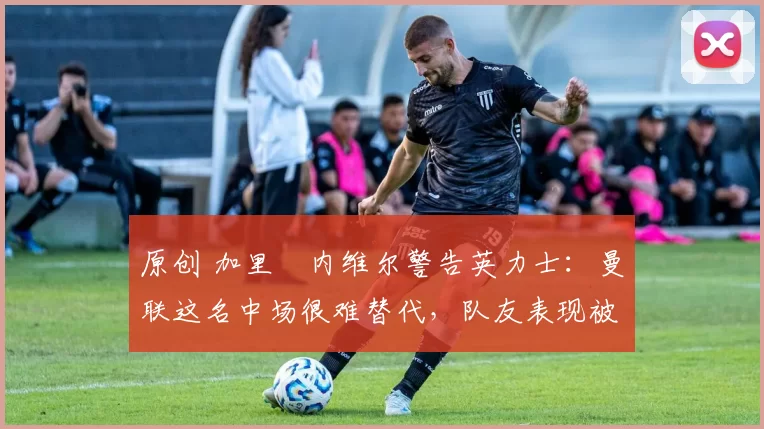 原创 加里・内维尔警告英力士：曼联这名中场很难替代，队友表现被赞 “离谱”