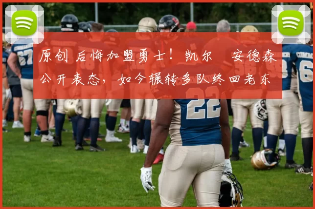 原创 后悔加盟勇士！凯尔・安德森公开表态，如今辗转多队终回老东家