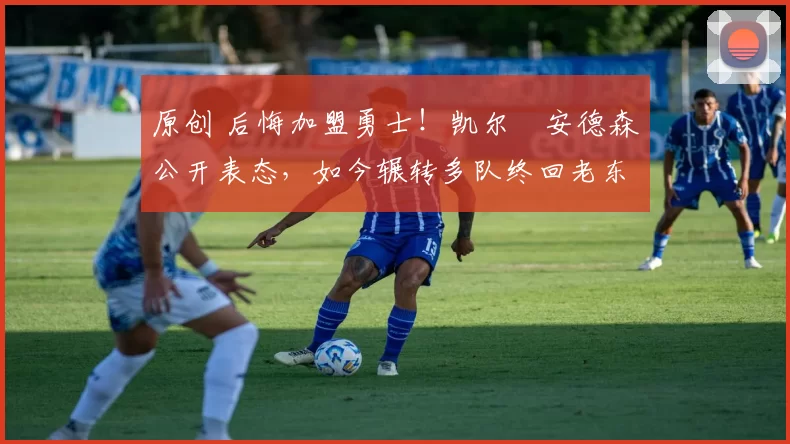 原创 后悔加盟勇士！凯尔・安德森公开表态，如今辗转多队终回老东家