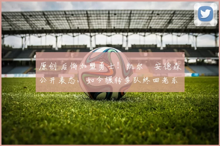 原创 后悔加盟勇士！凯尔・安德森公开表态，如今辗转多队终回老东家