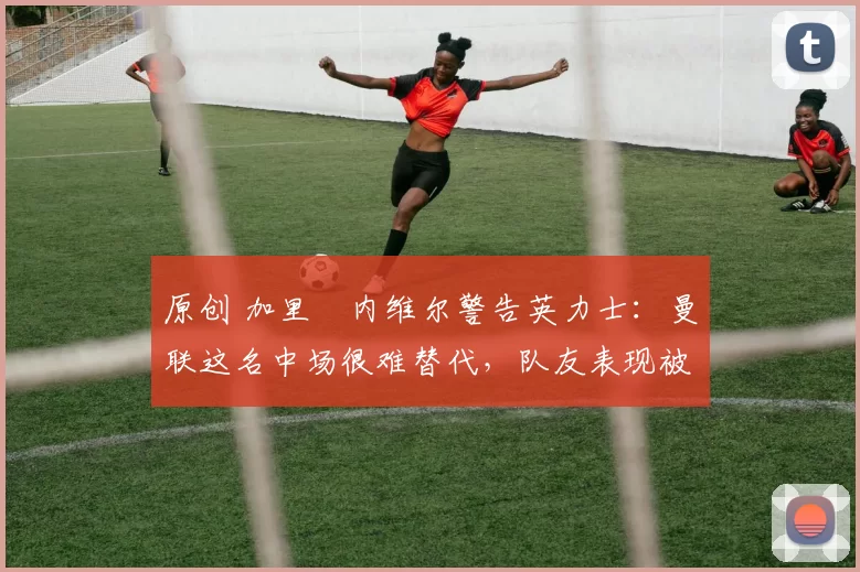 原创 加里・内维尔警告英力士：曼联这名中场很难替代，队友表现被赞 “离谱”