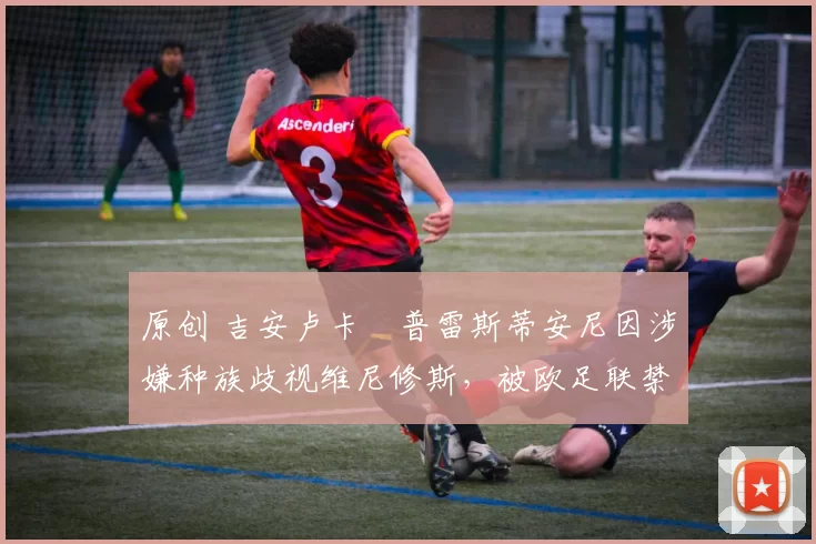 原创 吉安卢卡・普雷斯蒂安尼因涉嫌种族歧视维尼修斯，被欧足联禁赛