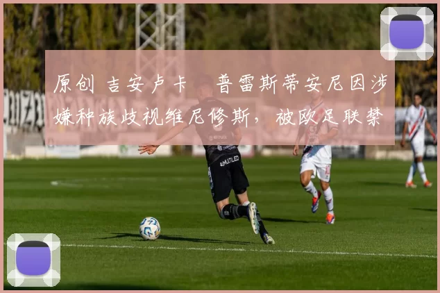 原创 吉安卢卡・普雷斯蒂安尼因涉嫌种族歧视维尼修斯,被欧足联禁赛