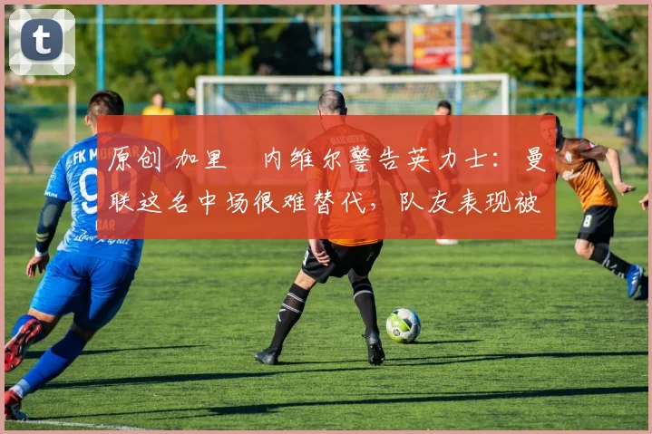 原创 加里・内维尔警告英力士：曼联这名中场很难替代，队友表现被赞 “离谱”