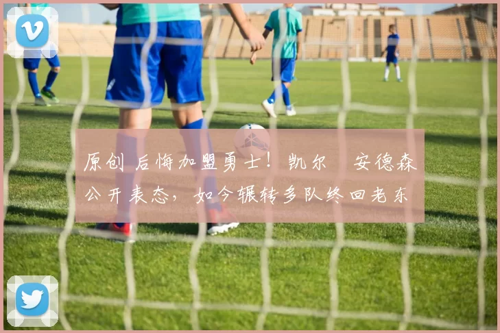 原创 后悔加盟勇士!凯尔・安德森公开表态,如今辗转多队终回老东家