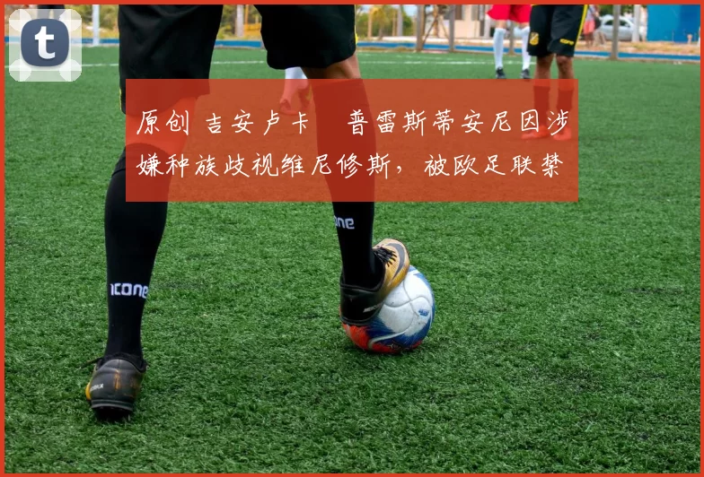 原创 吉安卢卡・普雷斯蒂安尼因涉嫌种族歧视维尼修斯，被欧足联禁赛