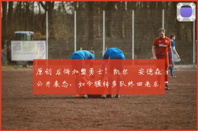 原创 后悔加盟勇士！凯尔・安德森公开表态，如今辗转多队终回老东家